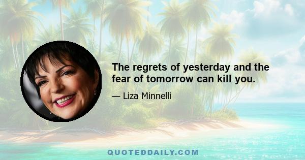 The regrets of yesterday and the fear of tomorrow can kill you.