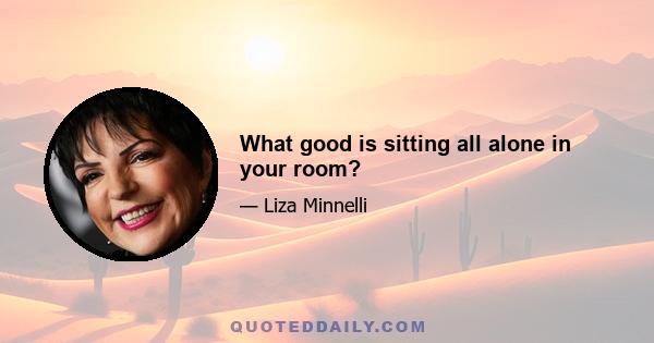 What good is sitting all alone in your room?