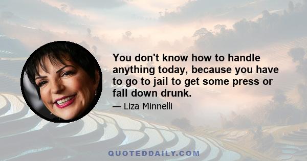 You don't know how to handle anything today, because you have to go to jail to get some press or fall down drunk.