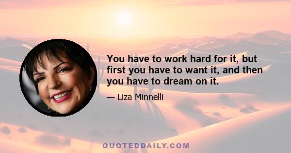 You have to work hard for it, but first you have to want it, and then you have to dream on it.