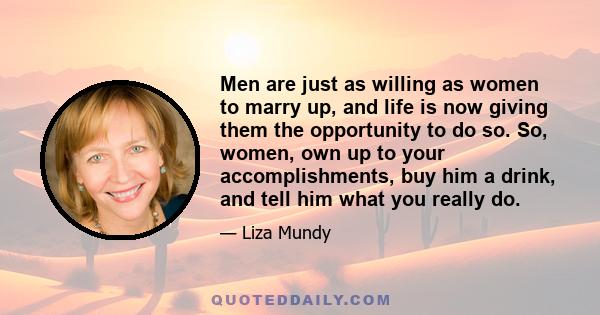 Men are just as willing as women to marry up, and life is now giving them the opportunity to do so. So, women, own up to your accomplishments, buy him a drink, and tell him what you really do.