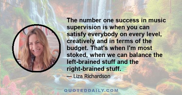 The number one success in music supervision is when you can satisfy everybody on every level, creatively and in terms of the budget. That's when I'm most stoked, when we can balance the left-brained stuff and the