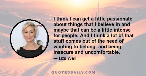 I think I can get a little passionate about things that I believe in and maybe that can be a little intense for people. And I think a lot of that stuff comes out of the need of wanting to belong, and being insecure and