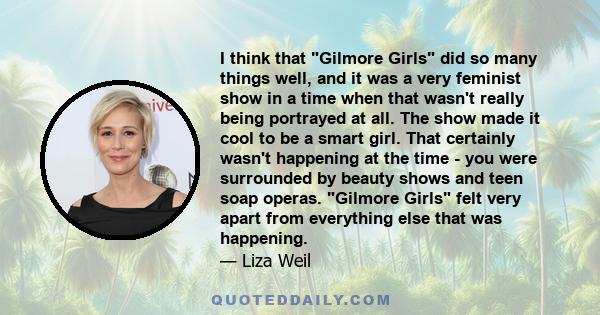 I think that Gilmore Girls did so many things well, and it was a very feminist show in a time when that wasn't really being portrayed at all. The show made it cool to be a smart girl. That certainly wasn't happening at