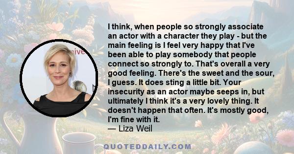 I think, when people so strongly associate an actor with a character they play - but the main feeling is I feel very happy that I've been able to play somebody that people connect so strongly to. That's overall a very