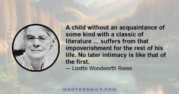 A child without an acquaintance of some kind with a classic of literature ... suffers from that impoverishment for the rest of his life. No later intimacy is like that of the first.