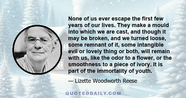 None of us ever escape the first few years of our lives. They make a mould into which we are cast, and though it may be broken, and we turned loose, some remnant of it, some intangible evil or lovely thing or both, will 