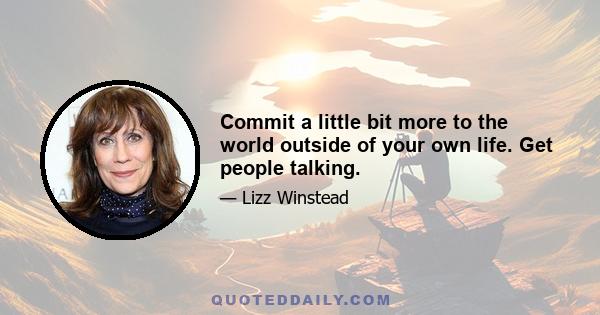 Commit a little bit more to the world outside of your own life. Get people talking.