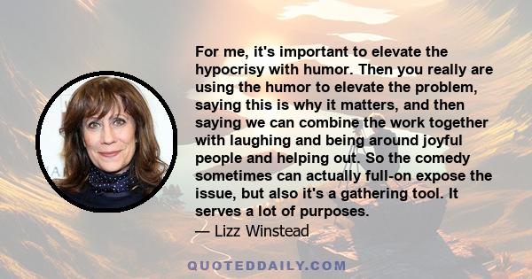 For me, it's important to elevate the hypocrisy with humor. Then you really are using the humor to elevate the problem, saying this is why it matters, and then saying we can combine the work together with laughing and