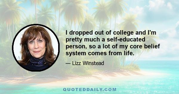 I dropped out of college and I'm pretty much a self-educated person, so a lot of my core belief system comes from life.