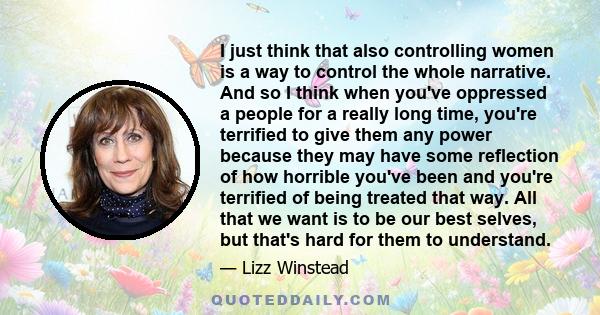 I just think that also controlling women is a way to control the whole narrative. And so I think when you've oppressed a people for a really long time, you're terrified to give them any power because they may have some