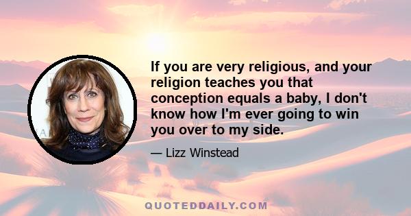 If you are very religious, and your religion teaches you that conception equals a baby, I don't know how I'm ever going to win you over to my side.