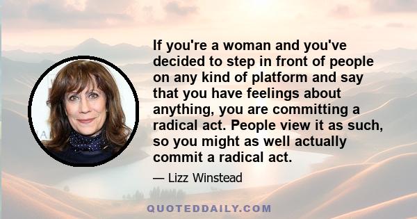 If you're a woman and you've decided to step in front of people on any kind of platform and say that you have feelings about anything, you are committing a radical act. People view it as such, so you might as well