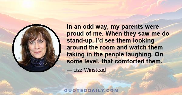 In an odd way, my parents were proud of me. When they saw me do stand-up, I'd see them looking around the room and watch them taking in the people laughing. On some level, that comforted them.