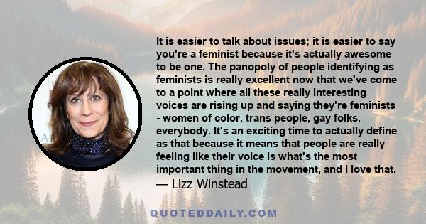 It is easier to talk about issues; it is easier to say you're a feminist because it's actually awesome to be one. The panopoly of people identifying as feminists is really excellent now that we've come to a point where