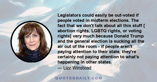 Legislators could easily be out-voted if people voted in midterm elections. The fact that we don't talk about all this stuff [ abortion rights, LGBTQ rights, or voting rights] very much because Donald Trump and the