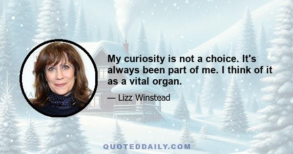 My curiosity is not a choice. It's always been part of me. I think of it as a vital organ.