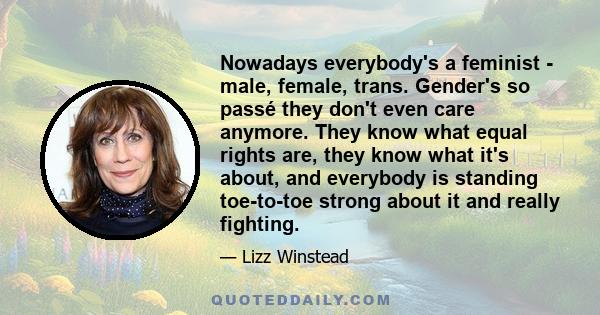 Nowadays everybody's a feminist - male, female, trans. Gender's so passé they don't even care anymore. They know what equal rights are, they know what it's about, and everybody is standing toe-to-toe strong about it and 