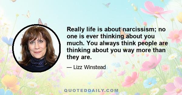 Really life is about narcissism; no one is ever thinking about you much. You always think people are thinking about you way more than they are.