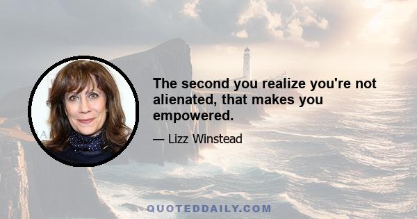 The second you realize you're not alienated, that makes you empowered.