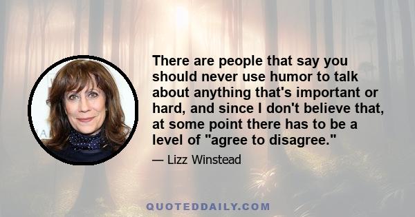 There are people that say you should never use humor to talk about anything that's important or hard, and since I don't believe that, at some point there has to be a level of agree to disagree.