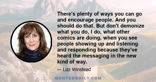 There's plenty of ways you can go and encourage people. And you should do that. But don't demonize what you do, I do, what other comics are doing, when you see people showing up and listening and responding because