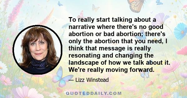 To really start talking about a narrative where there's no good abortion or bad abortion; there's only the abortion that you need, I think that message is really resonating and changing the landscape of how we talk