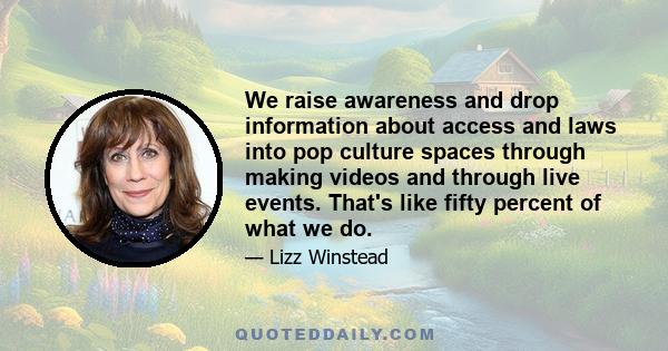 We raise awareness and drop information about access and laws into pop culture spaces through making videos and through live events. That's like fifty percent of what we do.