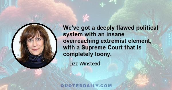 We've got a deeply flawed political system with an insane overreaching extremist element, with a Supreme Court that is completely loony.