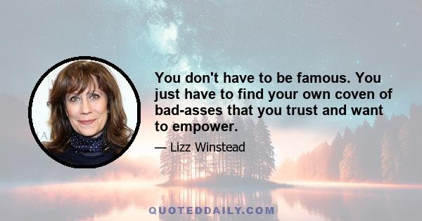 You don't have to be famous. You just have to find your own coven of bad-asses that you trust and want to empower.