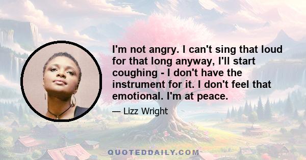 I'm not angry. I can't sing that loud for that long anyway, I'll start coughing - I don't have the instrument for it. I don't feel that emotional. I'm at peace.