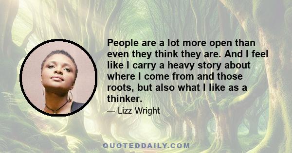 People are a lot more open than even they think they are. And I feel like I carry a heavy story about where I come from and those roots, but also what I like as a thinker.