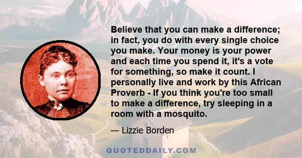 Believe that you can make a difference; in fact, you do with every single choice you make. Your money is your power and each time you spend it, it's a vote for something, so make it count. I personally live and work by