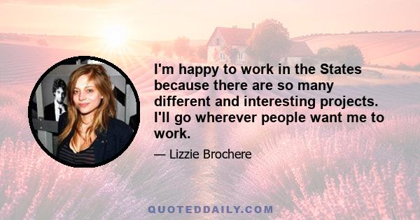 I'm happy to work in the States because there are so many different and interesting projects. I'll go wherever people want me to work.