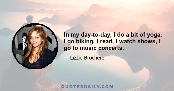 In my day-to-day, I do a bit of yoga, I go biking, I read, I watch shows, I go to music concerts.