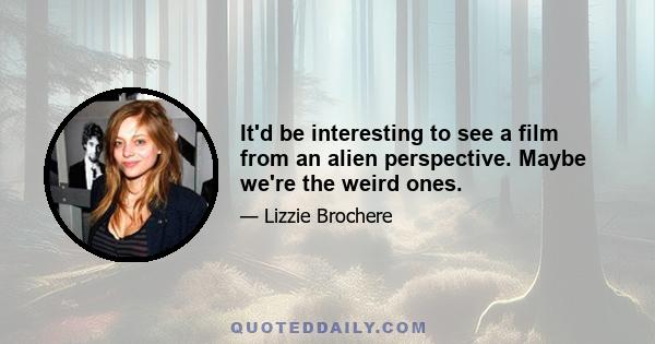 It'd be interesting to see a film from an alien perspective. Maybe we're the weird ones.