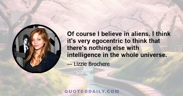 Of course I believe in aliens. I think it's very egocentric to think that there's nothing else with intelligence in the whole universe.