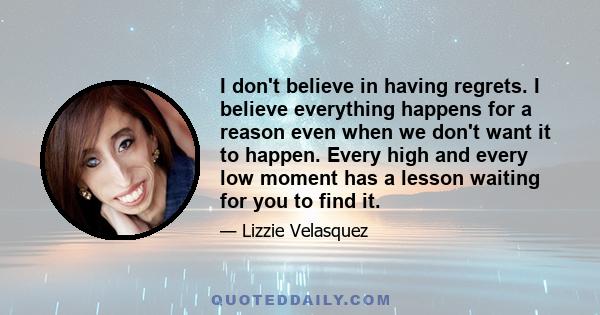 I don't believe in having regrets. I believe everything happens for a reason even when we don't want it to happen. Every high and every low moment has a lesson waiting for you to find it.