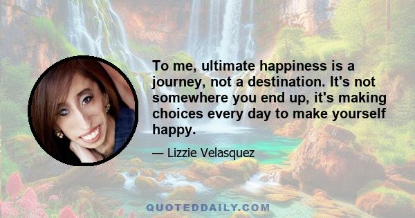 To me, ultimate happiness is a journey, not a destination. It's not somewhere you end up, it's making choices every day to make yourself happy.