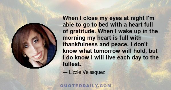 When I close my eyes at night I'm able to go to bed with a heart full of gratitude. When I wake up in the morning my heart is full with thankfulness and peace. I don't know what tomorrow will hold, but I do know I will