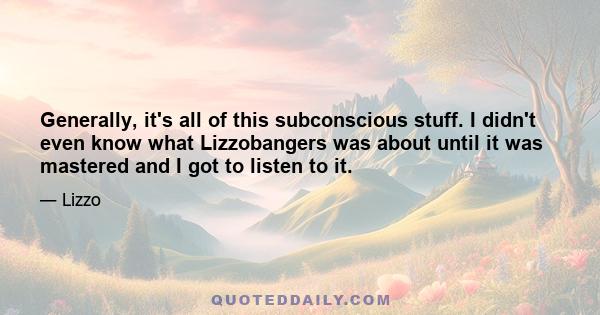 Generally, it's all of this subconscious stuff. I didn't even know what Lizzobangers was about until it was mastered and I got to listen to it.