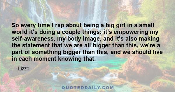 So every time I rap about being a big girl in a small world it's doing a couple things: it's empowering my self-awareness, my body image, and it's also making the statement that we are all bigger than this, we're a part 