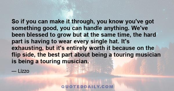 So if you can make it through, you know you've got something good, you can handle anything. We've been blessed to grow but at the same time, the hard part is having to wear every single hat. It's exhausting, but it's