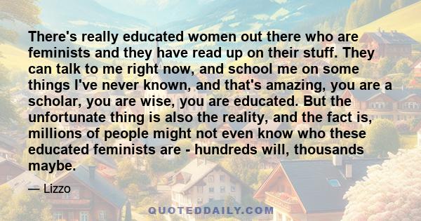 There's really educated women out there who are feminists and they have read up on their stuff. They can talk to me right now, and school me on some things I've never known, and that's amazing, you are a scholar, you