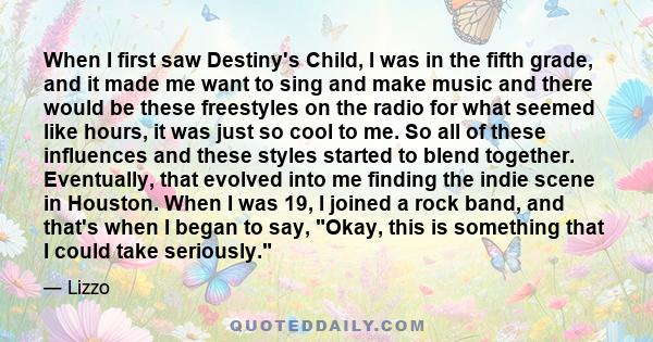 When I first saw Destiny's Child, I was in the fifth grade, and it made me want to sing and make music and there would be these freestyles on the radio for what seemed like hours, it was just so cool to me. So all of