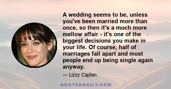 A wedding seems to be, unless you've been married more than once, so then it's a much more mellow affair - it's one of the biggest decisions you make in your life. Of course, half of marriages fall apart and most people 