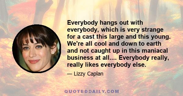 Everybody hangs out with everybody, which is very strange for a cast this large and this young. We're all cool and down to earth and not caught up in this maniacal business at all.... Everybody really, really likes