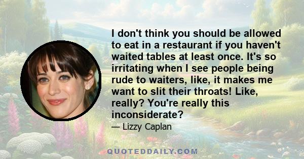 I don't think you should be allowed to eat in a restaurant if you haven't waited tables at least once. It's so irritating when I see people being rude to waiters, like, it makes me want to slit their throats! Like,