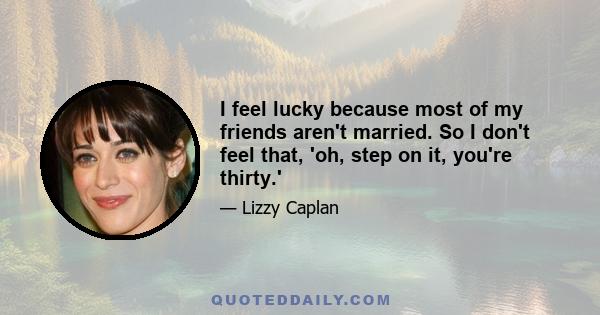 I feel lucky because most of my friends aren't married. So I don't feel that, 'oh, step on it, you're thirty.'