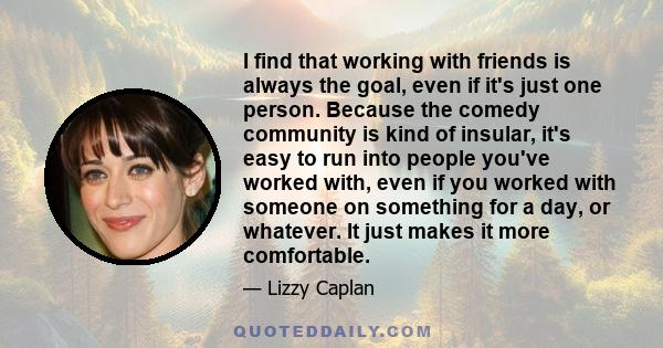 I find that working with friends is always the goal, even if it's just one person. Because the comedy community is kind of insular, it's easy to run into people you've worked with, even if you worked with someone on